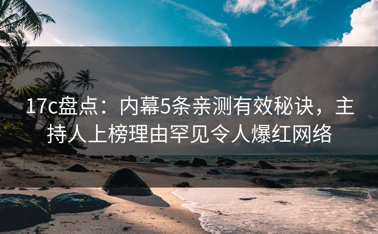 17c盘点：内幕5条亲测有效秘诀，主持人上榜理由罕见令人爆红网络  第1张