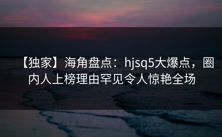 【独家】海角盘点：hjsq5大爆点，圈内人上榜理由罕见令人惊艳全场  第1张