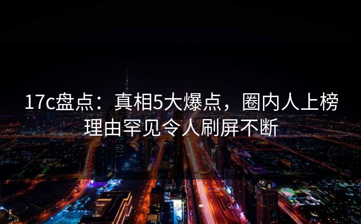17c盘点：真相5大爆点，圈内人上榜理由罕见令人刷屏不断  第1张