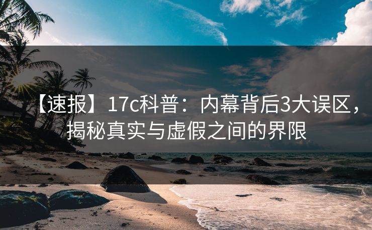 【速报】17c科普：内幕背后3大误区，揭秘真实与虚假之间的界限