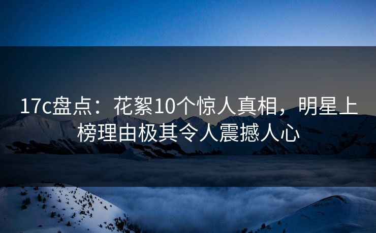 17c盘点：花絮10个惊人真相，明星上榜理由极其令人震撼人心  第1张