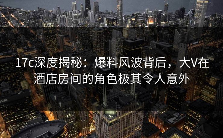 17c深度揭秘：爆料风波背后，大V在酒店房间的角色极其令人意外  第1张