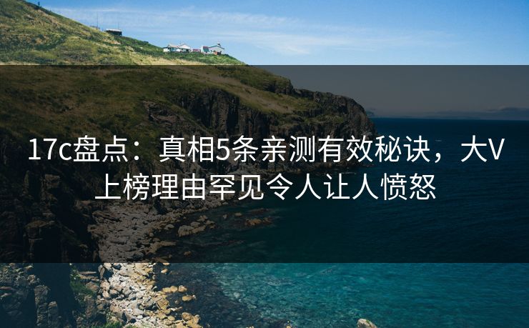 17c盘点：真相5条亲测有效秘诀，大V上榜理由罕见令人让人愤怒