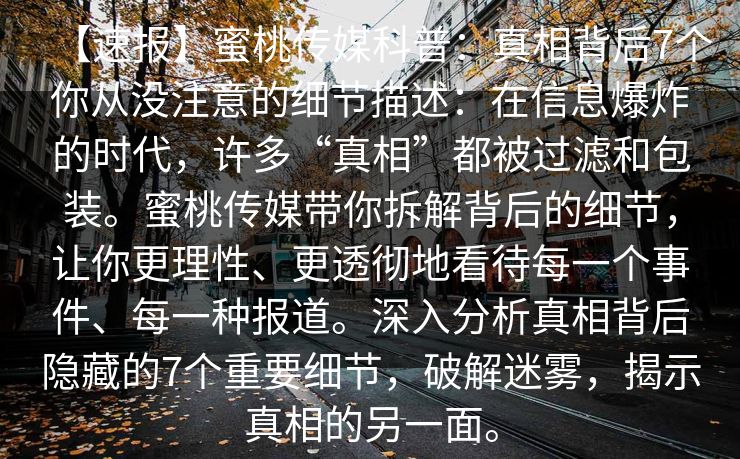 【速报】蜜桃传媒科普：真相背后7个你从没注意的细节描述：在信息爆炸的时代，许多“真相”都被过滤和包装。蜜桃传媒带你拆解背后的细节，让你更理性、更透彻地看待每一个事件、每一种报道。深入分析真相背后隐藏的7个重要细节，破解迷雾，揭示真相的另一面。