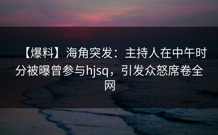 【爆料】海角突发：主持人在中午时分被曝曾参与hjsq，引发众怒席卷全网  第1张