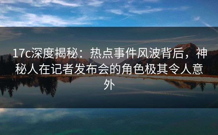 17c深度揭秘：热点事件风波背后，神秘人在记者发布会的角色极其令人意外  第1张