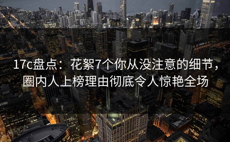 17c盘点：花絮7个你从没注意的细节，圈内人上榜理由彻底令人惊艳全场  第1张