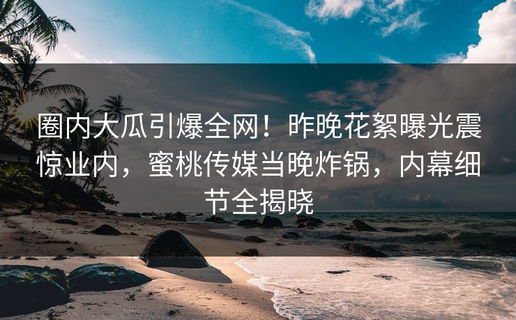 圈内大瓜引爆全网！昨晚花絮曝光震惊业内，蜜桃传媒当晚炸锅，内幕细节全揭晓