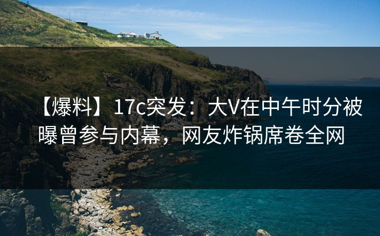 【爆料】17c突发：大V在中午时分被曝曾参与内幕，网友炸锅席卷全网  第1张