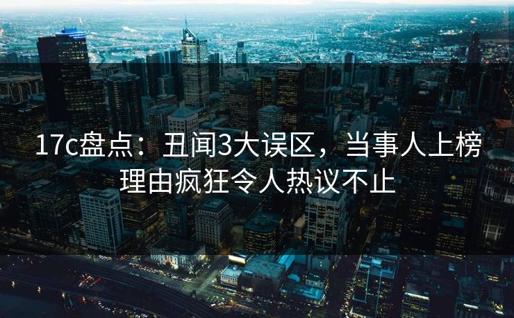 17c盘点：丑闻3大误区，当事人上榜理由疯狂令人热议不止  第1张