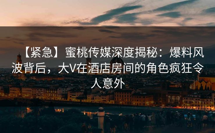 【紧急】蜜桃传媒深度揭秘：爆料风波背后，大V在酒店房间的角色疯狂令人意外  第1张