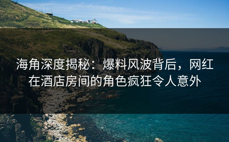 海角深度揭秘：爆料风波背后，网红在酒店房间的角色疯狂令人意外  第1张