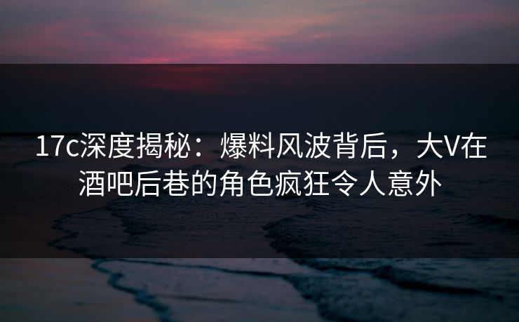 17c深度揭秘：爆料风波背后，大V在酒吧后巷的角色疯狂令人意外  第1张