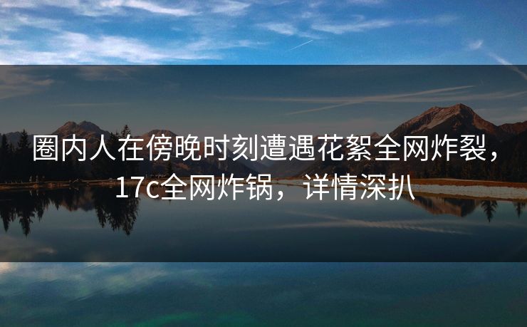 圈内人在傍晚时刻遭遇花絮全网炸裂，17c全网炸锅，详情深扒