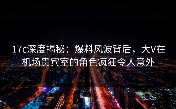 17c深度揭秘：爆料风波背后，大V在机场贵宾室的角色疯狂令人意外  第1张