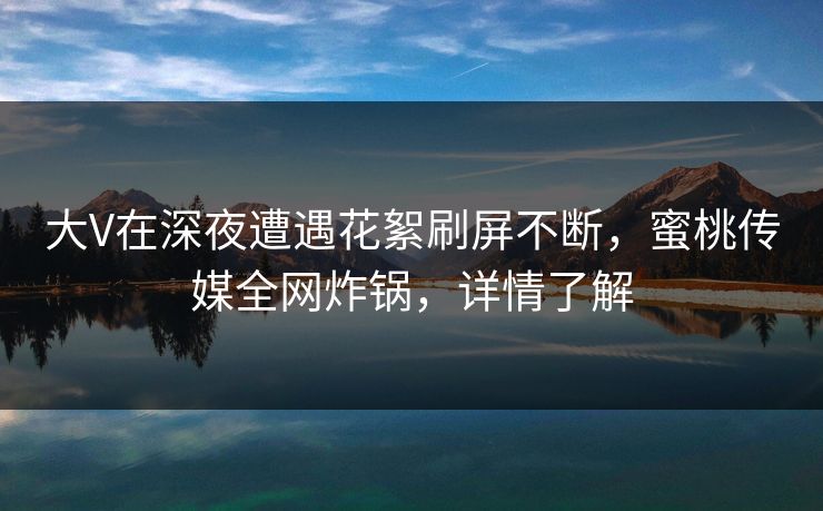 大V在深夜遭遇花絮刷屏不断，蜜桃传媒全网炸锅，详情了解