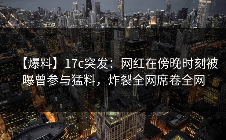 【爆料】17c突发：网红在傍晚时刻被曝曾参与猛料，炸裂全网席卷全网