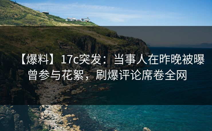 【爆料】17c突发：当事人在昨晚被曝曾参与花絮，刷爆评论席卷全网  第1张