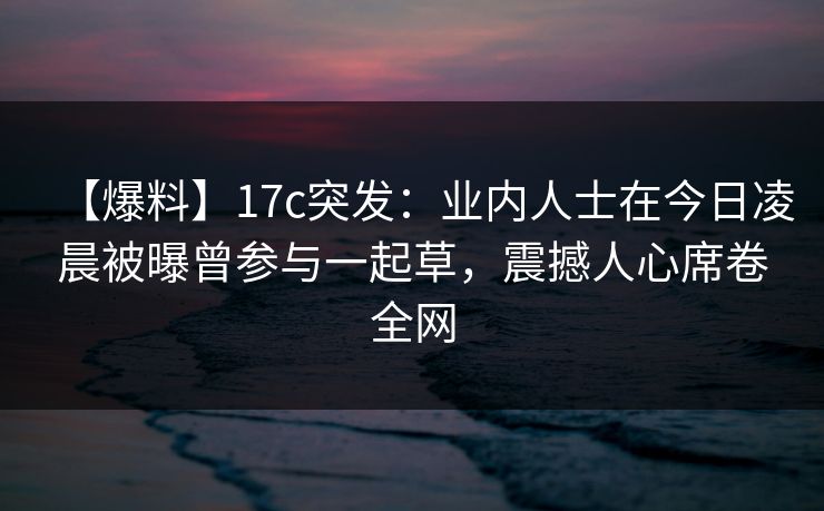 【爆料】17c突发：业内人士在今日凌晨被曝曾参与一起草，震撼人心席卷全网  第1张