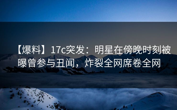 【爆料】17c突发：明星在傍晚时刻被曝曾参与丑闻，炸裂全网席卷全网
