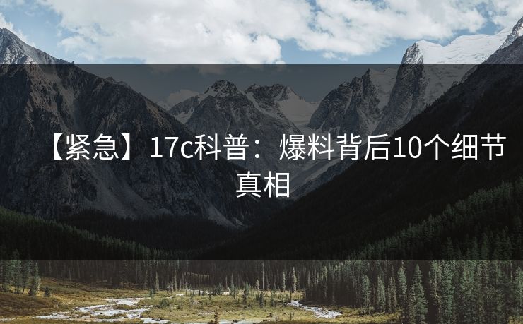 【紧急】17c科普：爆料背后10个细节真相