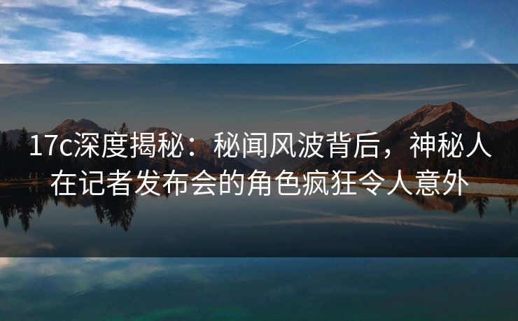 17c深度揭秘：秘闻风波背后，神秘人在记者发布会的角色疯狂令人意外  第1张