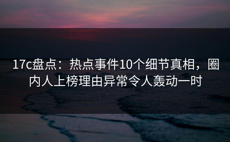 17c盘点：热点事件10个细节真相，圈内人上榜理由异常令人轰动一时  第1张