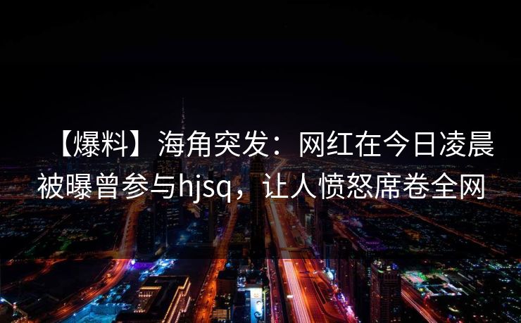 【爆料】海角突发：网红在今日凌晨被曝曾参与hjsq，让人愤怒席卷全网  第1张