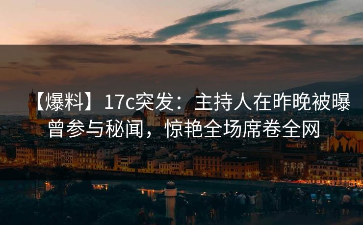 【爆料】17c突发：主持人在昨晚被曝曾参与秘闻，惊艳全场席卷全网  第1张