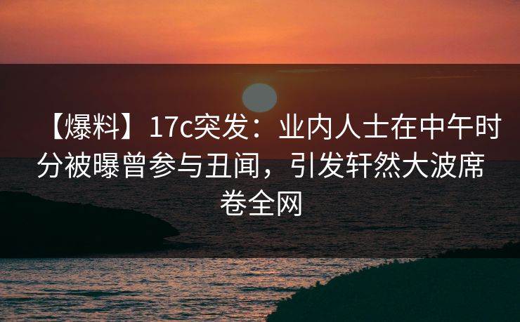 【爆料】17c突发：业内人士在中午时分被曝曾参与丑闻，引发轩然大波席卷全网  第1张