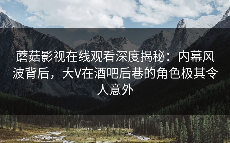 蘑菇影视在线观看深度揭秘：内幕风波背后，大V在酒吧后巷的角色极其令人意外