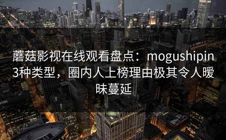 蘑菇影视在线观看盘点：mogushipin3种类型，圈内人上榜理由极其令人暧昧蔓延