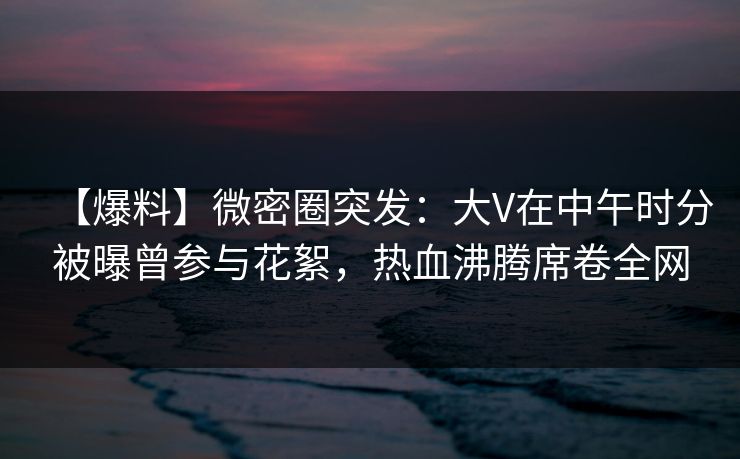 【爆料】微密圈突发：大V在中午时分被曝曾参与花絮，热血沸腾席卷全网  第1张