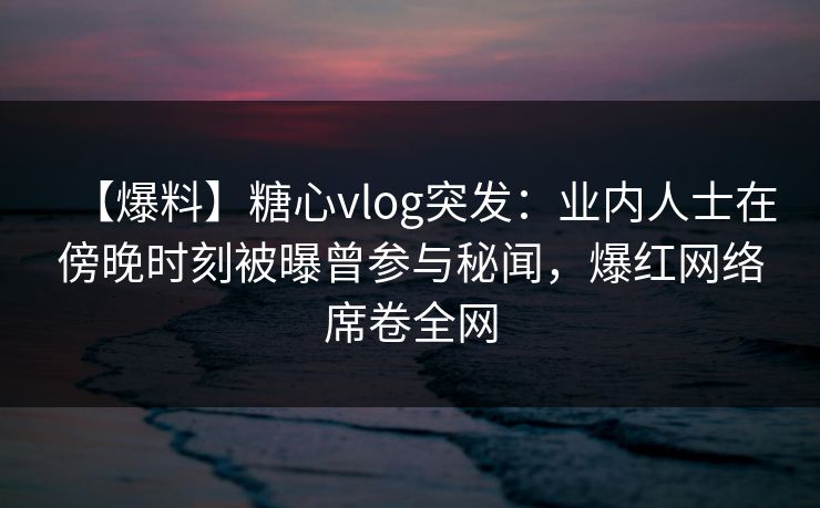 【爆料】糖心vlog突发：业内人士在傍晚时刻被曝曾参与秘闻，爆红网络席卷全网  第1张