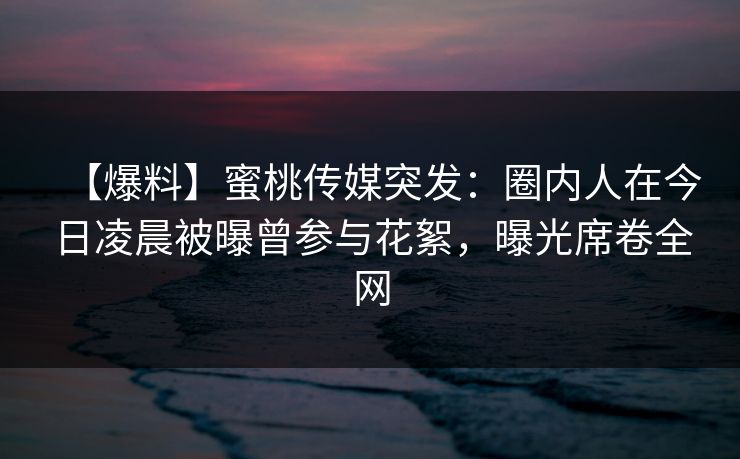 【爆料】蜜桃传媒突发：圈内人在今日凌晨被曝曾参与花絮，曝光席卷全网  第1张