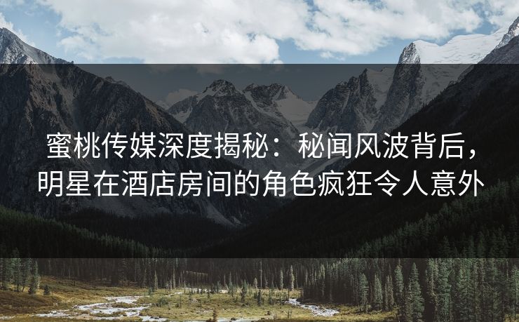 蜜桃传媒深度揭秘：秘闻风波背后，明星在酒店房间的角色疯狂令人意外