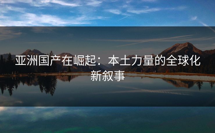 亚洲国产在崛起：本土力量的全球化新叙事