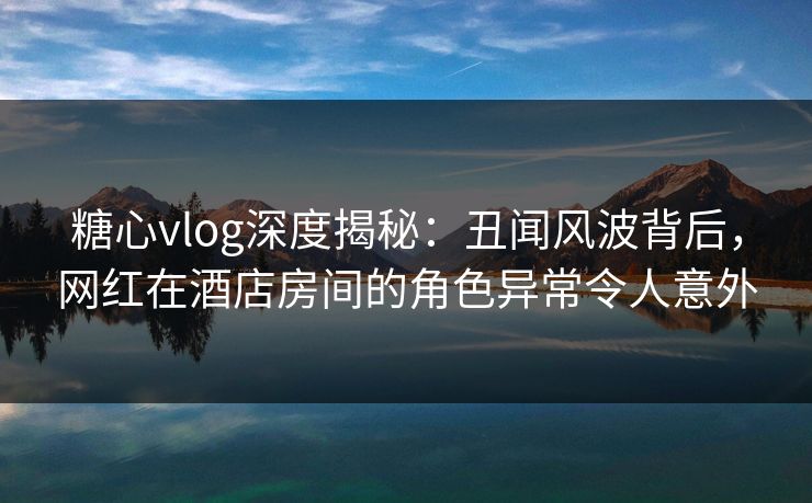 糖心vlog深度揭秘：丑闻风波背后，网红在酒店房间的角色异常令人意外  第1张