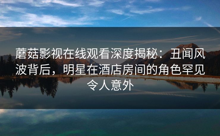 蘑菇影视在线观看深度揭秘:丑闻风波背后,明星在酒店房间的角色罕见令人意外