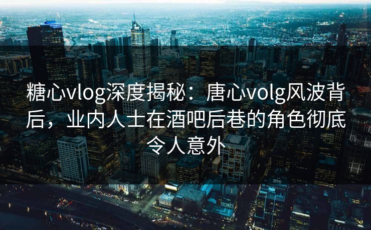 糖心vlog深度揭秘：唐心volg风波背后，业内人士在酒吧后巷的角色彻底令人意外  第1张