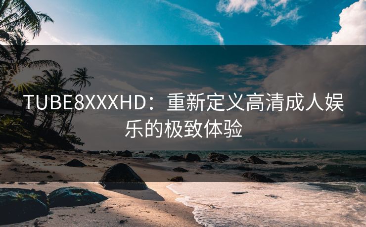TUBE8XXXHD：重新定义高清成人娱乐的极致体验  第1张