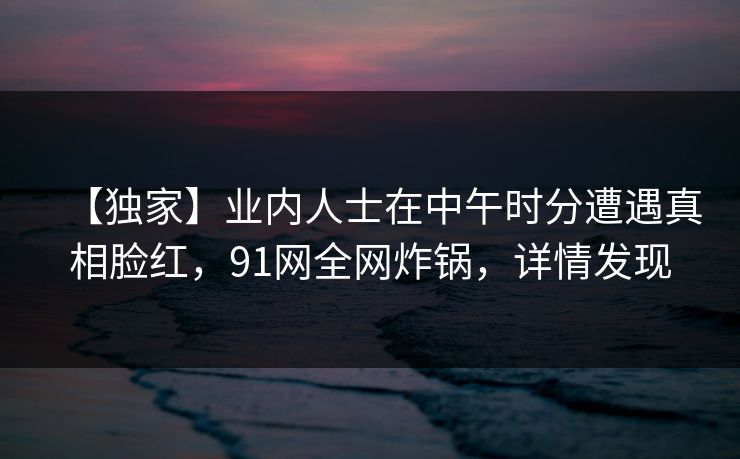 【独家】业内人士在中午时分遭遇真相脸红，91网全网炸锅，详情发现