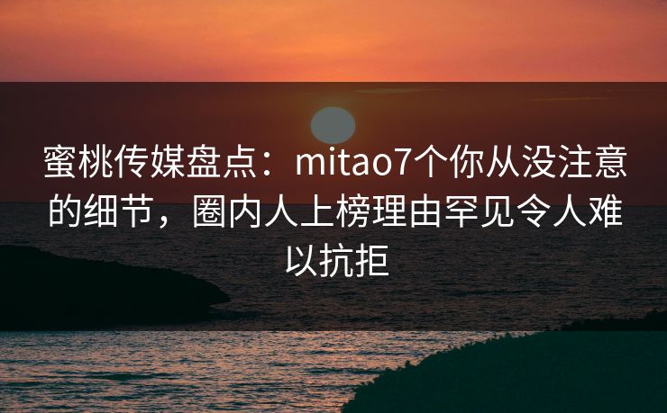 蜜桃传媒盘点：mitao7个你从没注意的细节，圈内人上榜理由罕见令人难以抗拒  第1张