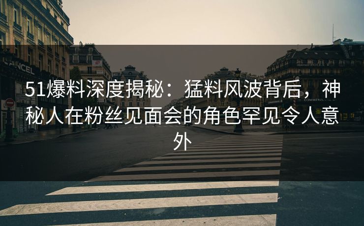 51爆料深度揭秘：猛料风波背后，神秘人在粉丝见面会的角色罕见令人意外  第1张