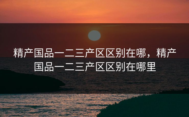 精产国品一二三产区区别在哪，精产国品一二三产区区别在哪里