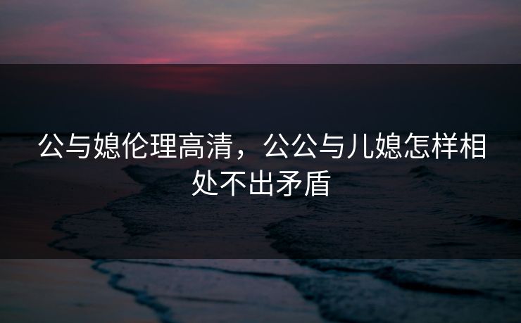 公与媳伦理高清，公公与儿媳怎样相处不出矛盾