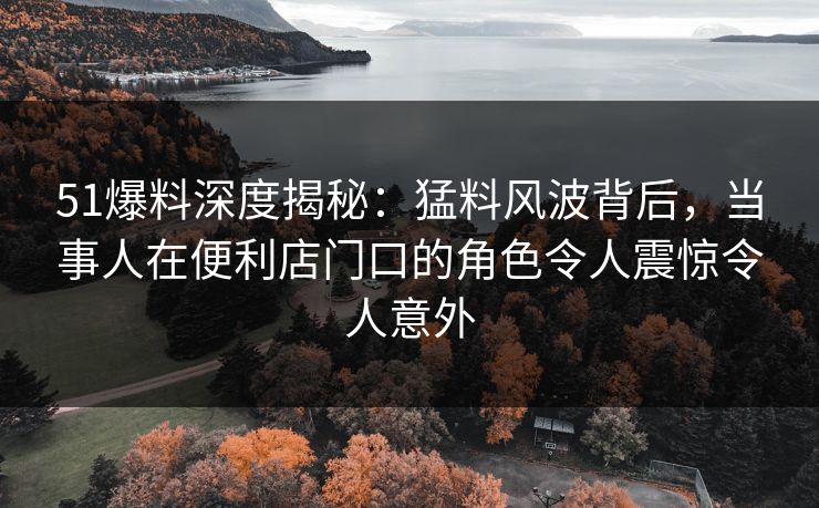 51爆料深度揭秘：猛料风波背后，当事人在便利店门口的角色令人震惊令人意外  第1张