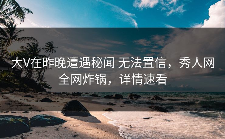 大V在昨晚遭遇秘闻 无法置信,秀人网全网炸锅,详情速看
