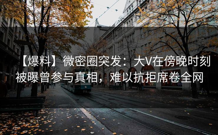 【爆料】微密圈突发：大V在傍晚时刻被曝曾参与真相，难以抗拒席卷全网