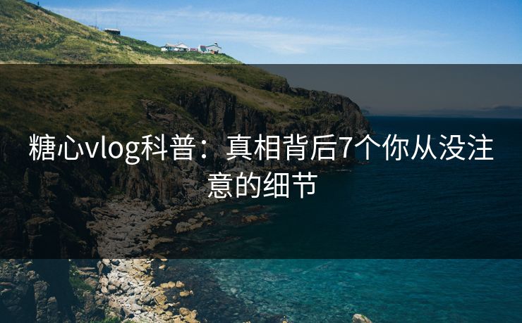 糖心vlog科普：真相背后7个你从没注意的细节